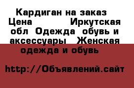 Кардиган на заказ › Цена ­ 1 300 - Иркутская обл. Одежда, обувь и аксессуары » Женская одежда и обувь   